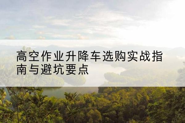 吉安升降车怎么选-高空作业升降车选购实战指南与避坑要点