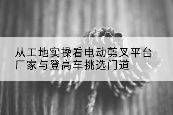 吉安电动剪叉升降平台厂家-从工地实操看电动剪叉平台厂家与登高车挑选门道