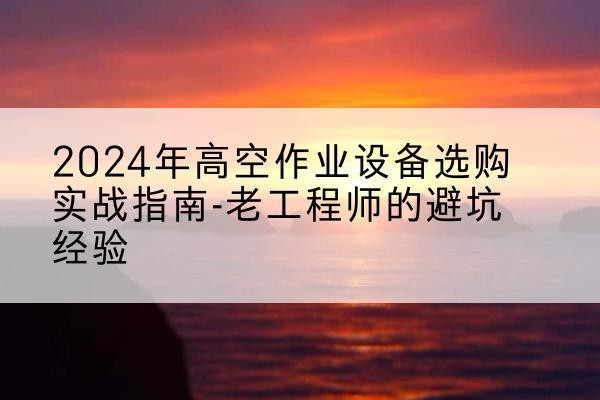 吉安高空作业升降机厂家推荐-2024年高空作业设备选购实战指南-老工程师的避坑经验
