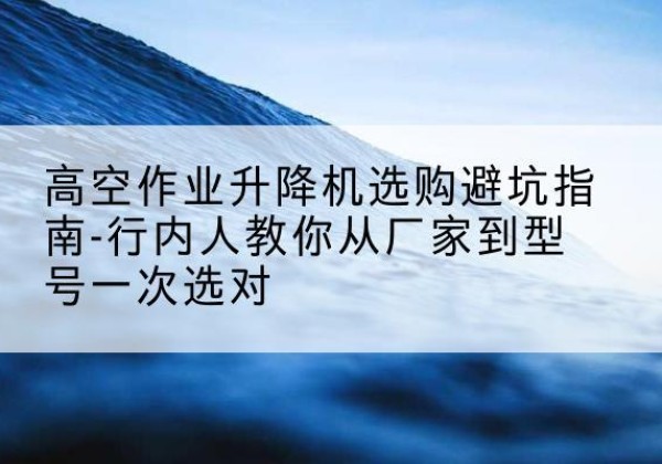 吉安升降平台厂家-高空作业升降机选购避坑指南-行内人教你从厂家到型号一次选对