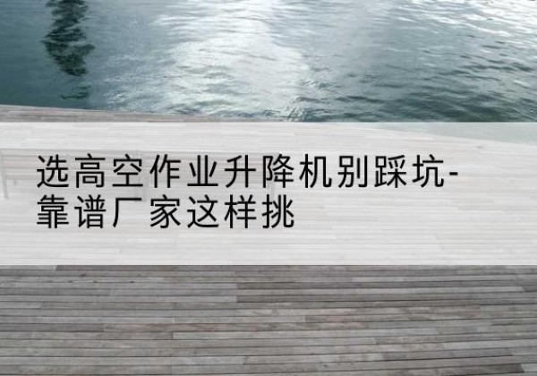 吉安剪叉式升降机厂家-选高空作业升降机别踩坑-靠谱厂家这样挑