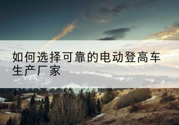 吉安电动登高车厂家-如何选择可靠的电动登高车生产厂家