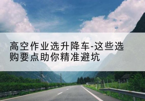 吉安升降车厂家-高空作业选升降车-这些选购要点助你*避坑