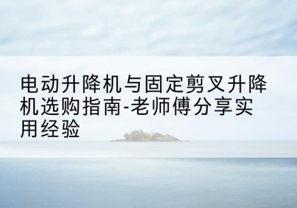 吉安电动升降机怎么选-电动升降机与固定剪叉升降机选购指南-老师傅分享实用经验