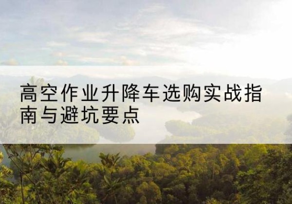 吉安升降车怎么选-高空作业升降车选购实战指南与避坑要点