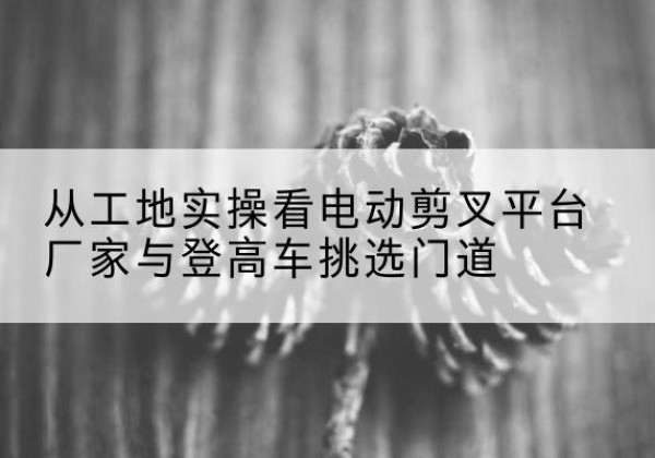吉安电动剪叉升降平台厂家-从工地实操看电动剪叉平台厂家与登高车挑选门道
