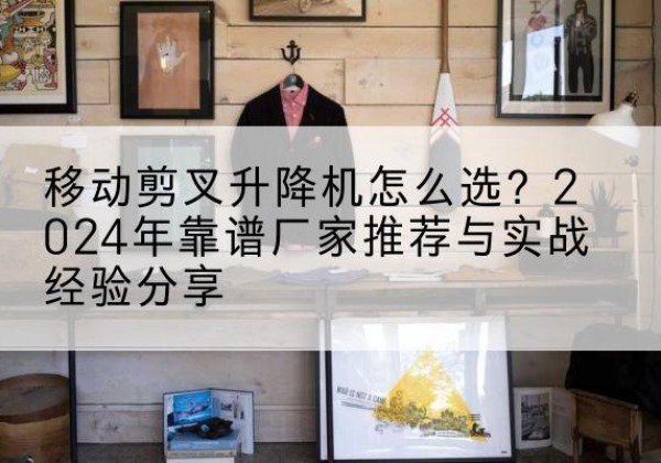 吉安升降平台厂家推荐-移动剪叉升降机怎么选？2024年靠谱厂家推荐与实战经验分享