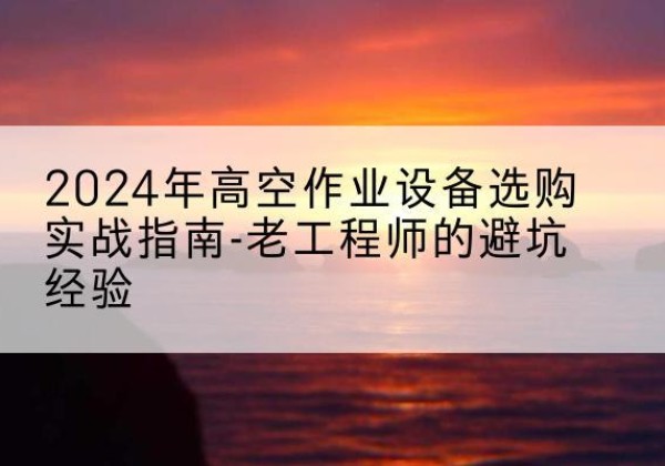 吉安高空作业升降机厂家推荐-2024年高空作业设备选购实战指南-老工程师的避坑经验